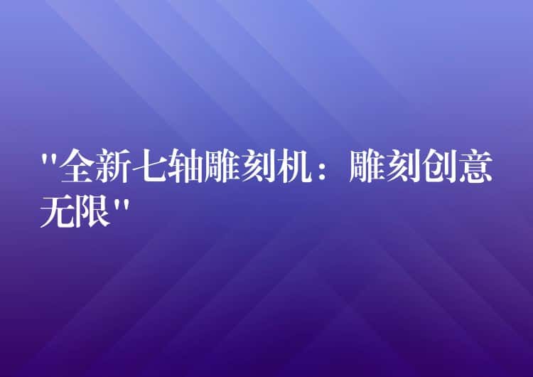 “全新七轴雕刻机：雕刻创意无限”