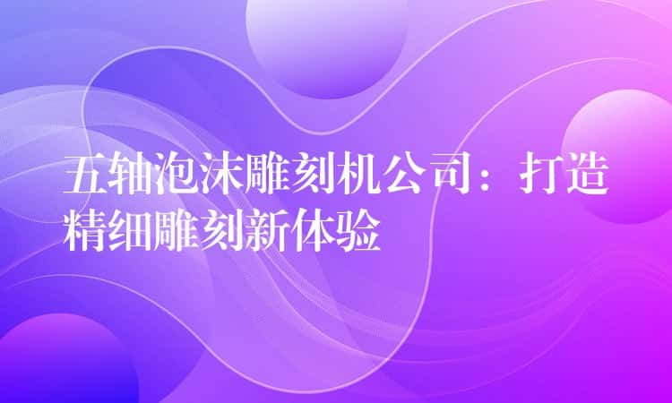 五轴泡沫雕刻机公司：打造精细雕刻新体验